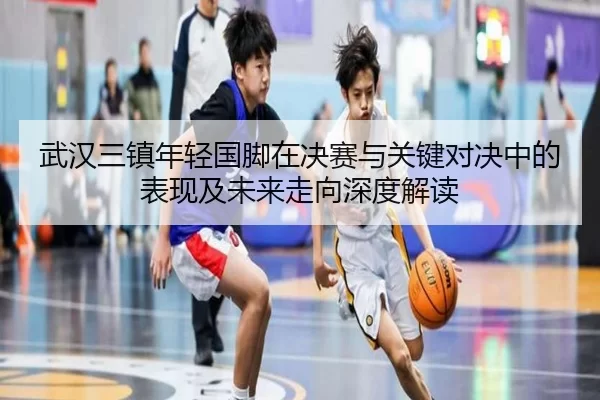 武汉三镇年轻国脚在决赛与关键对决中的表现及未来走向深度解读